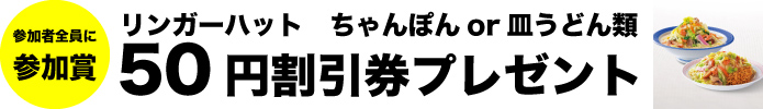 参加者全員に参加賞 リンガーハット ちゃんぽんor皿うどん類 50円割引券プレゼント