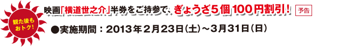 観た後もおトク！映画「横道世之介」半券をご持参で、ぎょうざ5個100円割引！実施期間：2013年2月23日（土）～3月31日（日）